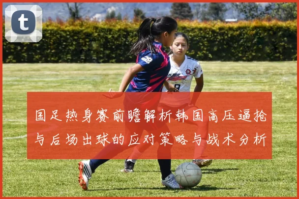 国足热身赛前瞻解析韩国高压逼抢与后场出球的应对策略与战术分析