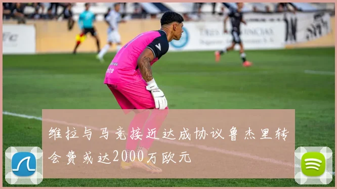 维拉与马竞接近达成协议鲁杰里转会费或达2000万欧元