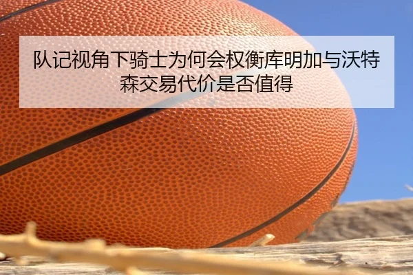 队记视角下骑士为何会权衡库明加与沃特森交易代价是否值得
